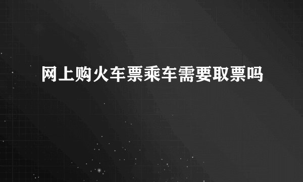 网上购火车票乘车需要取票吗