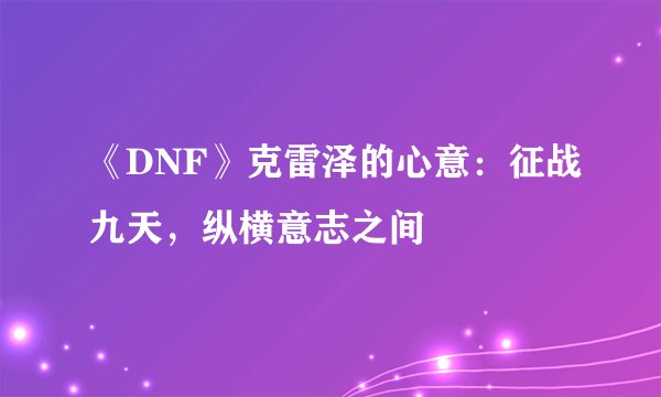 《DNF》克雷泽的心意:征战九天,纵横意志之间
