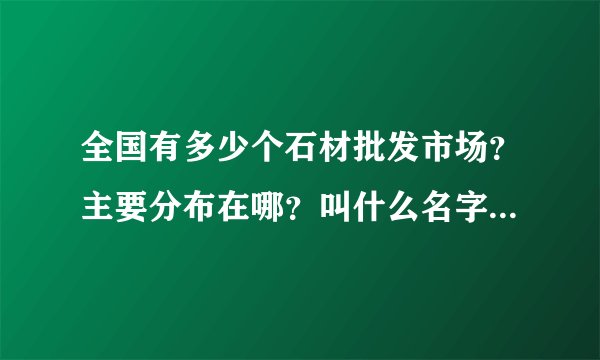 全国有多少个石材批发市场？主要分布在哪？叫什么名字的，最好一上网就查到的。