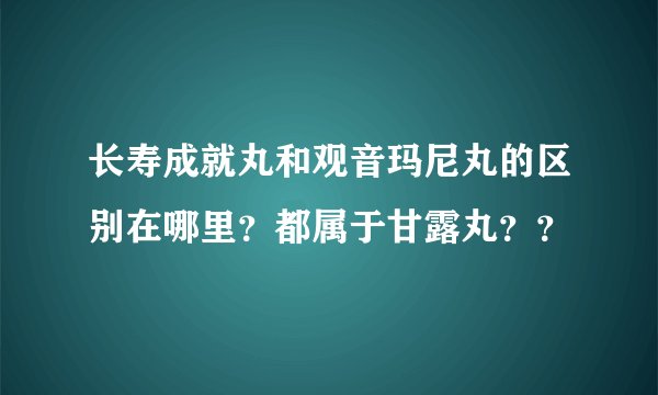 长寿成就丸和观音玛尼丸的区别在哪里？都属于甘露丸？？