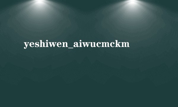 yeshiwen_aiwucmckm