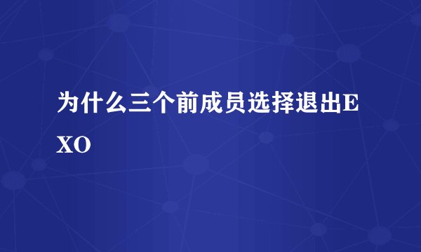 为什么三个前成员选择退出EXO