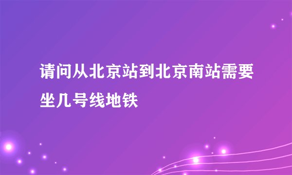 请问从北京站到北京南站需要坐几号线地铁