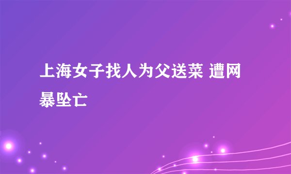 上海女子找人为父送菜 遭网暴坠亡