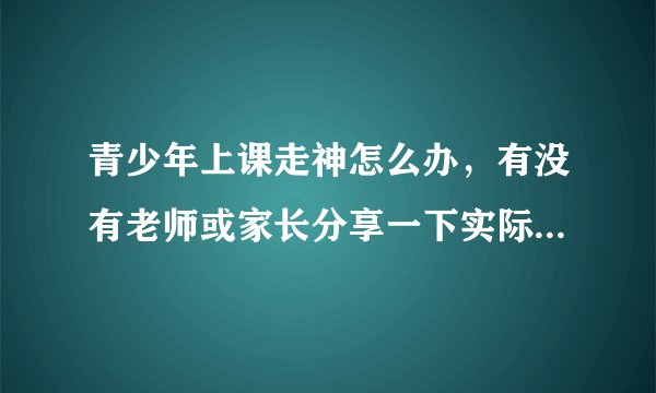 青少年上课走神怎么办，有没有老师或家长分享一下实际有效的方法，亲测好用的那种？