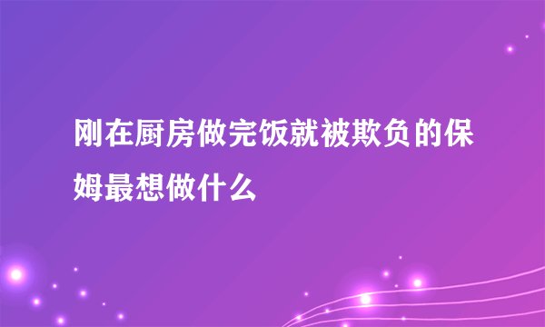 刚在厨房做完饭就被欺负的保姆最想做什么