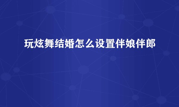 玩炫舞结婚怎么设置伴娘伴郎
