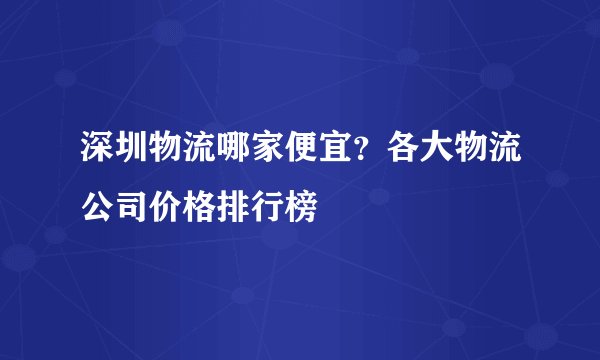 深圳物流哪家便宜？各大物流公司价格排行榜