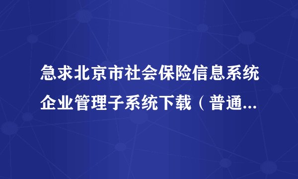 急求北京市社会保险信息系统企业管理子系统下载（普通单位版）。邮箱970917026@qq.com,谢谢