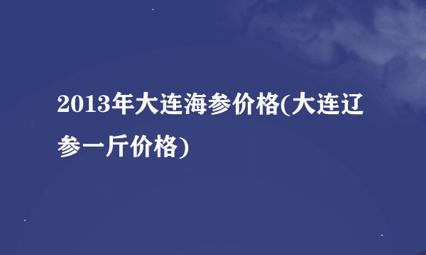 2013年大连海参价格(大连辽参一斤价格)