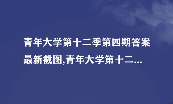 青年大学第十二季第四期答案最新截图,青年大学第十二季第四期答案，汇总！