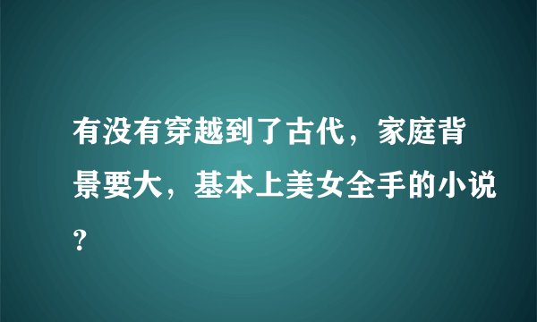 有没有穿越到了古代，家庭背景要大，基本上美女全手的小说？