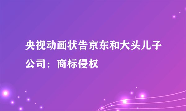 央视动画状告京东和大头儿子公司：商标侵权