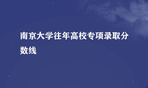 南京大学往年高校专项录取分数线
