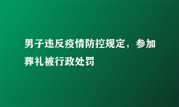 男子违反疫情防控规定，参加葬礼被行政处罚