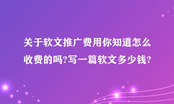 关于软文推广费用你知道怎么收费的吗?写一篇软文多少钱?
