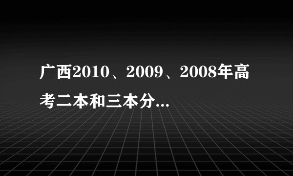 广西2010、2009、2008年高考二本和三本分数线分别是多少，有谁能帮帮忙？十分感谢！！！