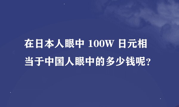 在日本人眼中 100W 日元相当于中国人眼中的多少钱呢？