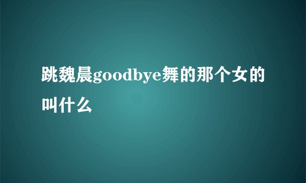 跳魏晨goodbye舞的那个女的叫什么