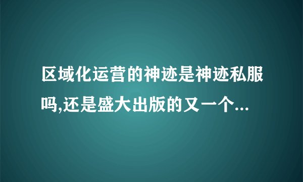 区域化运营的神迹是神迹私服吗,还是盛大出版的又一个特别区游戏？...