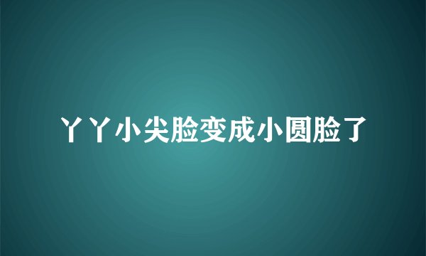 丫丫小尖脸变成小圆脸了