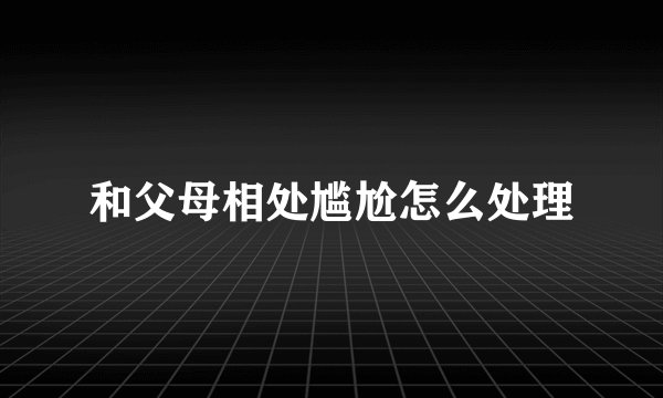 和父母相处尴尬怎么处理