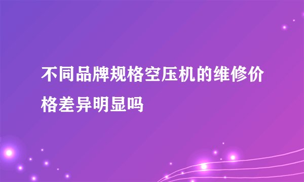 不同品牌规格空压机的维修价格差异明显吗