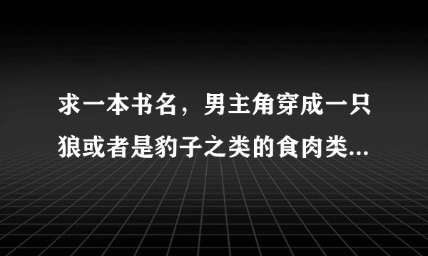 求一本书名，男主角穿成一只狼或者是豹子之类的食肉类动物，一直没有变回来。