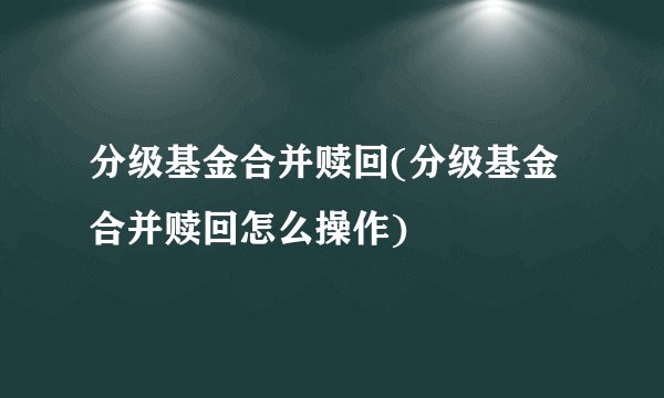 分级基金合并赎回(分级基金合并赎回怎么操作)