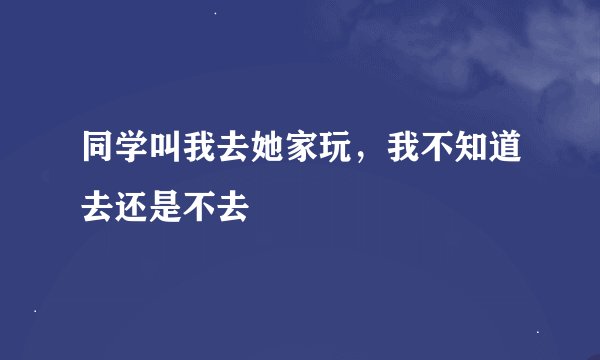 同学叫我去她家玩,我不知道去还是不去