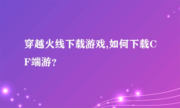 穿越火线下载游戏,如何下载CF端游？