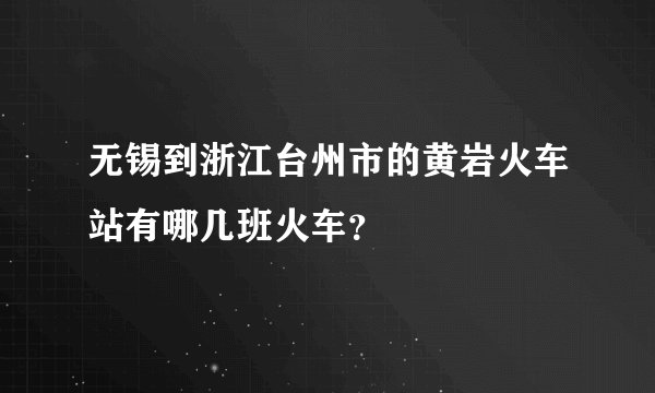 无锡到浙江台州市的黄岩火车站有哪几班火车？