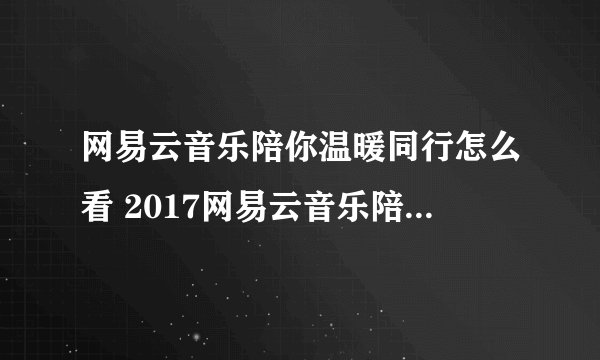 网易云音乐陪你温暖同行怎么看 2017网易云音乐陪你温暖同行在哪