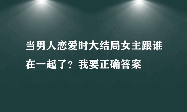 当男人恋爱时大结局女主跟谁在一起了?我要正确答案