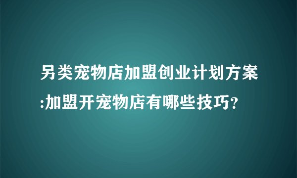 另类宠物店加盟创业计划方案:加盟开宠物店有哪些技巧？