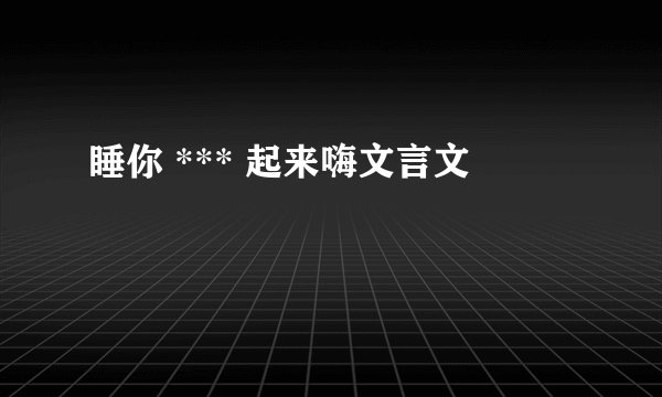 睡你 *** 起来嗨文言文