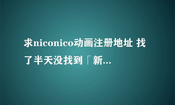 求niconico动画注册地址 找了半天没找到「新规登陆(无料)」 在什么地方TAT。。请给我注册的地址吧。。