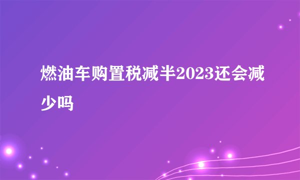 燃油车购置税减半2023还会减少吗