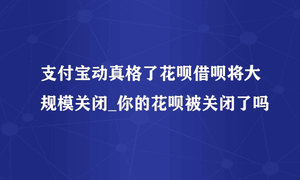 支付宝动真格了花呗借呗将大规模关闭_你的花呗被关闭了吗