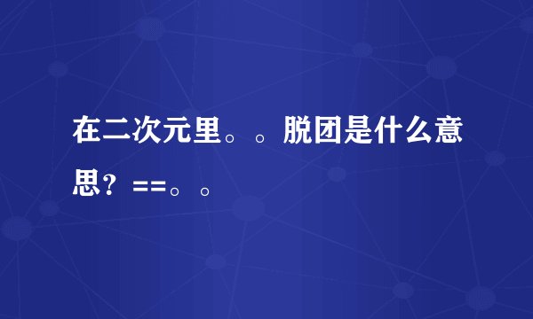 在二次元里。。脱团是什么意思?==。。