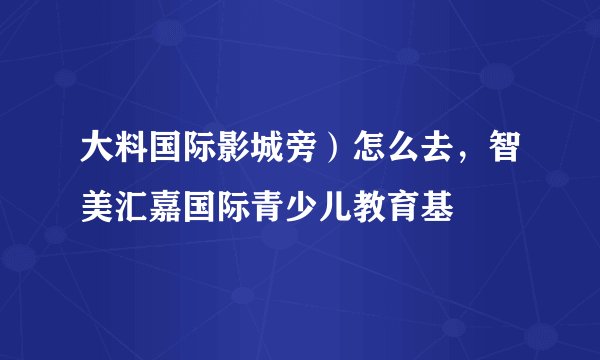 大料国际影城旁）怎么去，智美汇嘉国际青少儿教育基