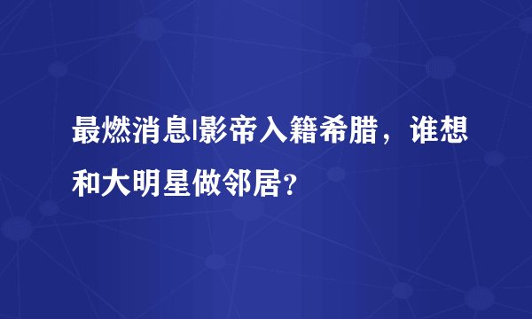 最燃消息|影帝入籍希腊,谁想和大明星做邻居?