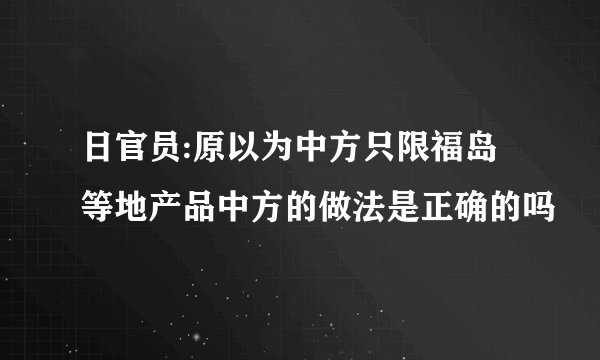 日官员:原以为中方只限福岛等地产品中方的做法是正确的吗