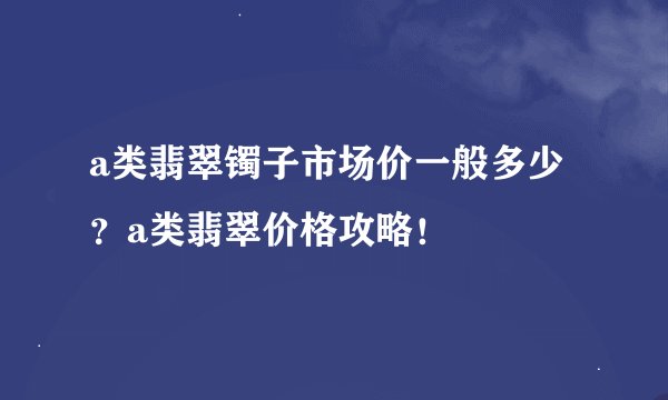 a类翡翠镯子市场价一般多少?a类翡翠价格攻略!
