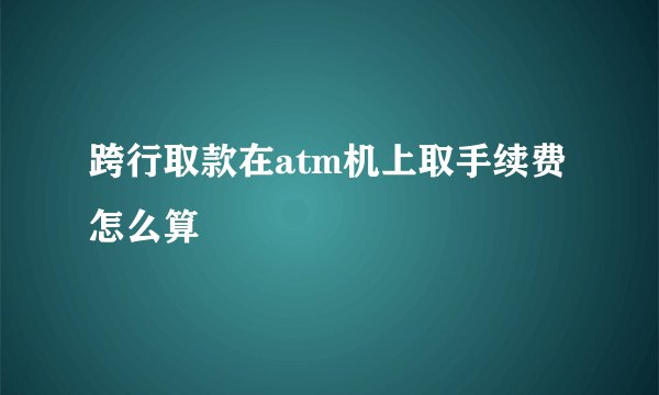 跨行取款在atm机上取手续费怎么算