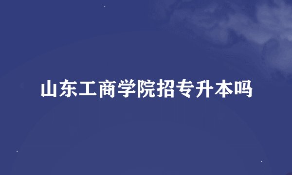 山东工商学院招专升本吗