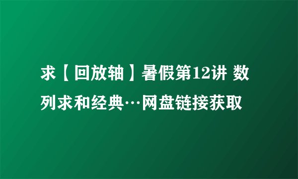 求【回放轴】暑假第12讲 数列求和经典…网盘链接获取