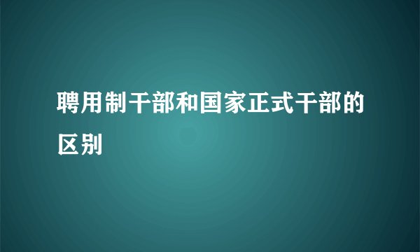 聘用制干部和国家正式干部的区别