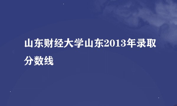 山东财经大学山东2013年录取分数线