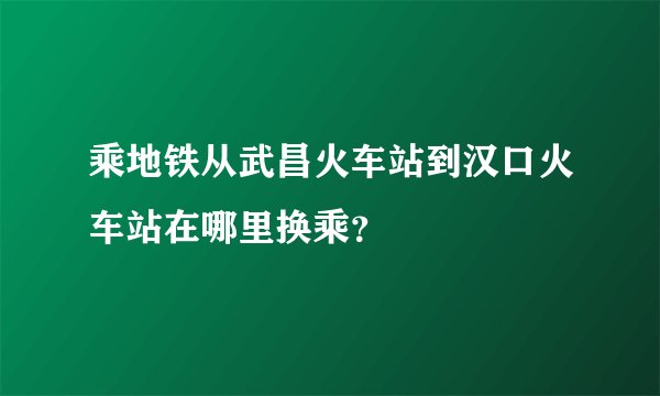乘地铁从武昌火车站到汉口火车站在哪里换乘？